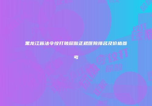 黑龙江省法令纹打玻尿酸正规医院排名及价格参考