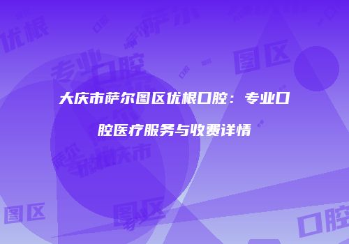 大庆市萨尔图区优根口腔：专业口腔医疗服务与收费详情