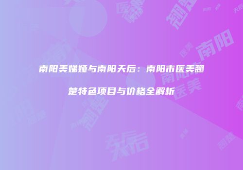 南阳美娣娅与南阳天后：南阳市医美翘楚特色项目与价格全解析