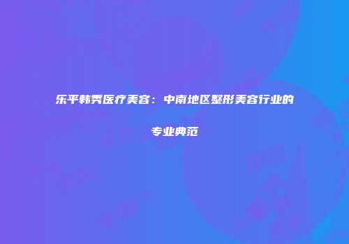 乐平韩秀医疗美容：中南地区整形美容行业的专业典范