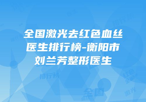 全国激光去红色血丝医生排行榜-衡阳市刘兰芳整形医生