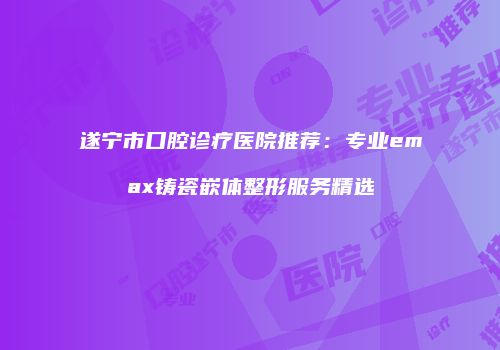 遂宁市口腔诊疗医院推荐：专业emax铸瓷嵌体整形服务精选
