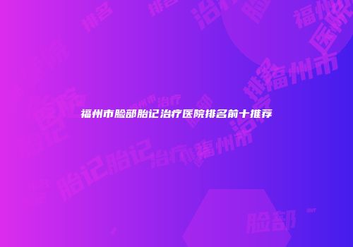 福州市脸部胎记治疗医院排名前十推荐