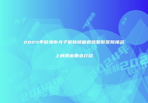 2025年蚌埠市光子嫩肤修复痘坑整形医院排名上榜理由重点介绍