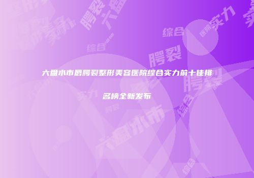 六盘水市唇腭裂整形美容医院综合实力前十佳排名榜全新发布