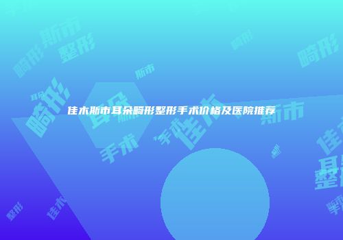 佳木斯市耳朵畸形整形手术价格及医院推荐