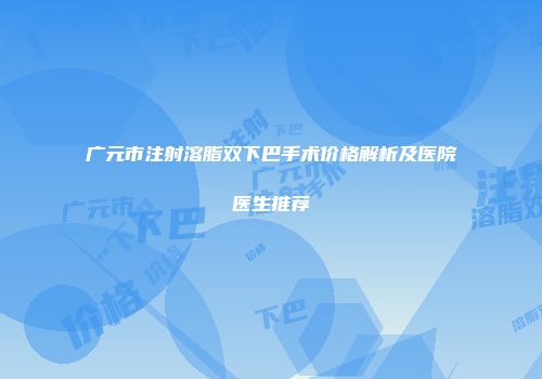 广元市注射溶脂双下巴手术价格解析及医院医生推荐