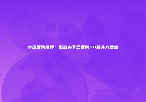中国医院推荐：整容尖下巴医院50强实力盘点