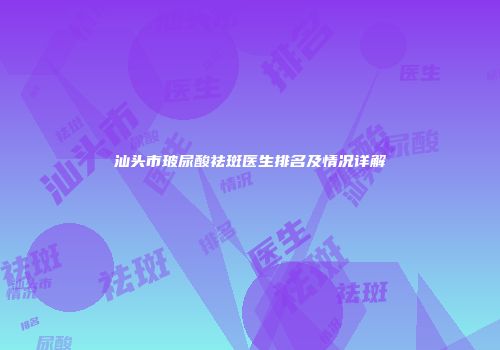 汕头市玻尿酸祛斑医生排名及情况详解