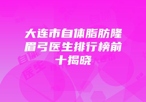 大连市自体脂肪隆眉弓医生排行榜前十揭晓