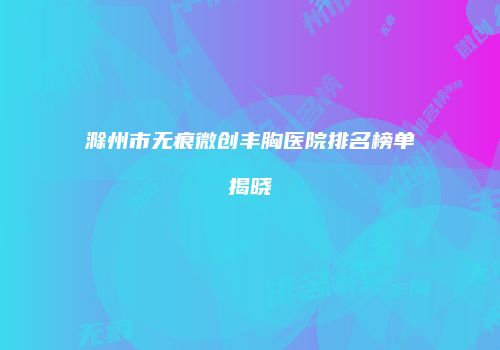 滁州市无痕微创丰胸医院排名榜单揭晓