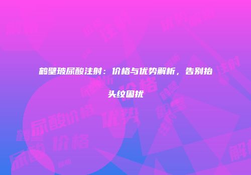 鹤壁玻尿酸注射：价格与优势解析，告别抬头纹困扰