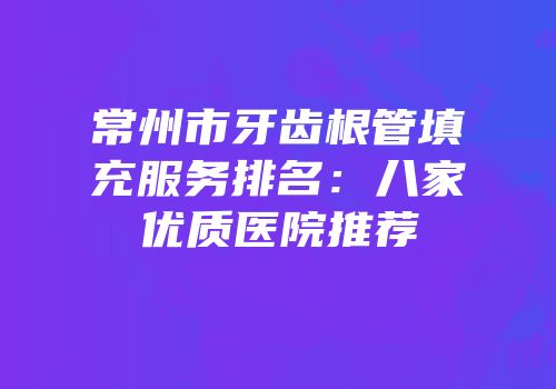 常州市牙齿根管填充服务排名：八家优质医院推荐