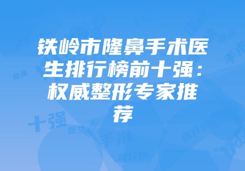 铁岭市隆鼻手术医生排行榜前十强：权威整形专家推荐