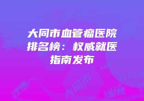 大同市血管瘤医院排名榜：权威就医指南发布