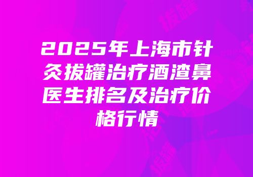 2025年上海市针灸拔罐治疗酒渣鼻医生排名及治疗价格行情