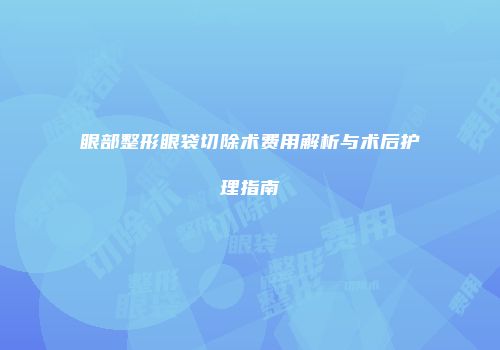 眼部整形眼袋切除术费用解析与术后护理指南