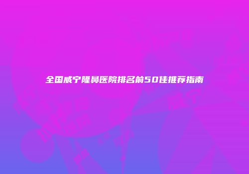 全国威宁隆鼻医院排名前50佳推荐指南