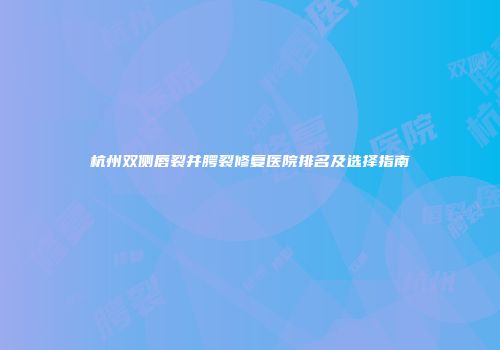 杭州双侧唇裂并腭裂修复医院排名及选择指南