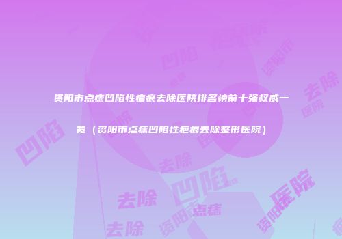 资阳市点痣凹陷性疤痕去除医院排名榜前十强权威一览（资阳市点痣凹陷性疤痕去除整形医院）