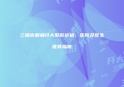 三明市眼角开大整形价格、医院及医生推荐指南