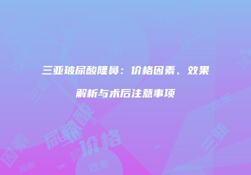 三亚玻尿酸隆鼻：价格因素、效果解析与术后注意事项