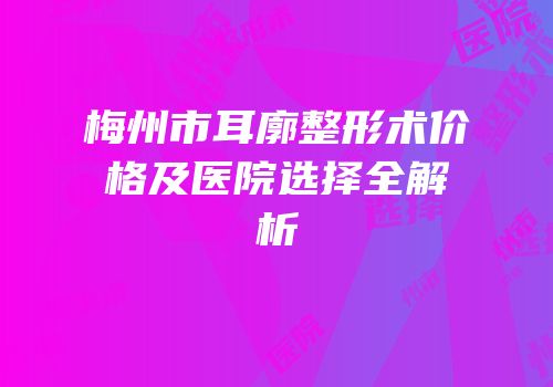 梅州市耳廓整形术价格及医院选择全解析