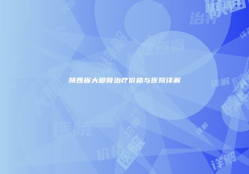 陕西省大脚骨治疗价格与医院详解