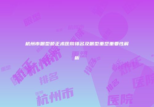 杭州市眼型矫正术医院排名及眼型重塑重要性解析