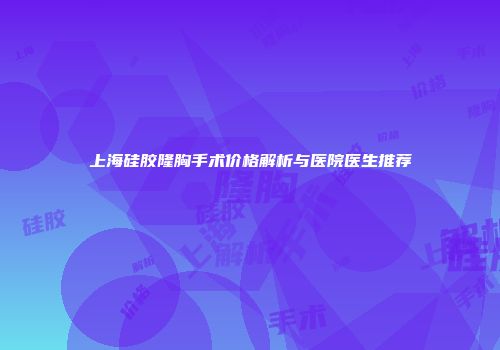 上海硅胶隆胸手术价格解析与医院医生推荐