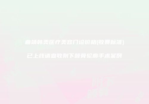 曲靖韩美医疗美容门诊价格(收费标准)已上线请查收附下颌骨轮廓手术案例