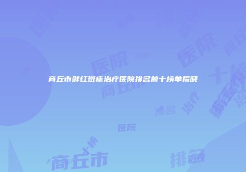 商丘市鲜红斑痣治疗医院排名前十榜单揭晓