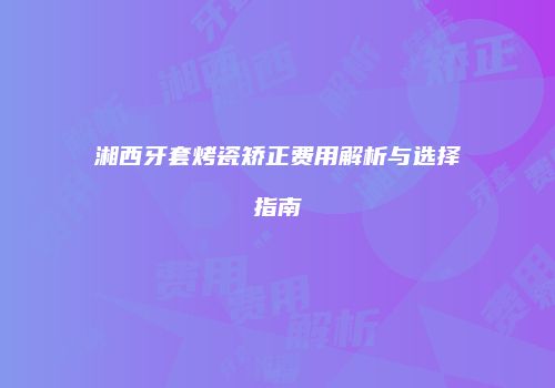 湘西牙套烤瓷矫正费用解析与选择指南