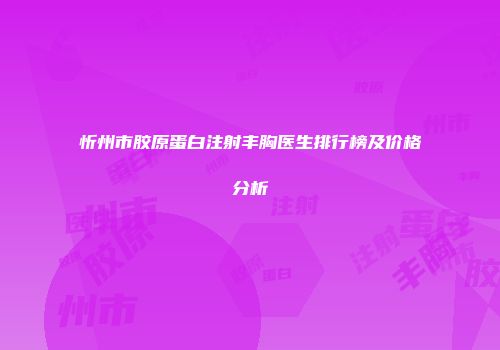 忻州市胶原蛋白注射丰胸医生排行榜及价格分析