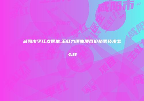 咸阳市李红太医生,王虹力医生项目价格表技术怎么样