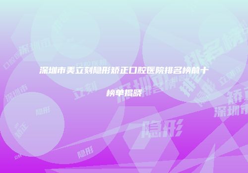深圳市美立刻隐形矫正口腔医院排名榜前十榜单揭晓
