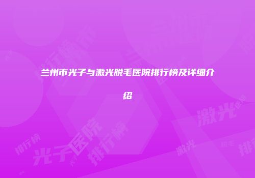 兰州市光子与激光脱毛医院排行榜及详细介绍