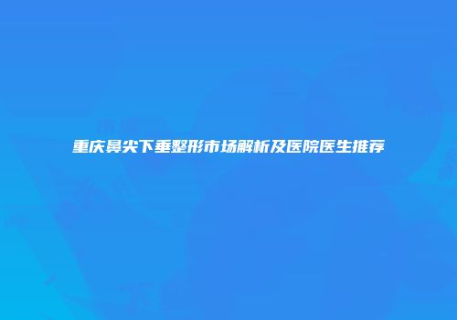 重庆鼻尖下垂整形市场解析及医院医生推荐