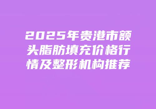 2025年贵港市额头脂肪填充价格行情及整形机构推荐