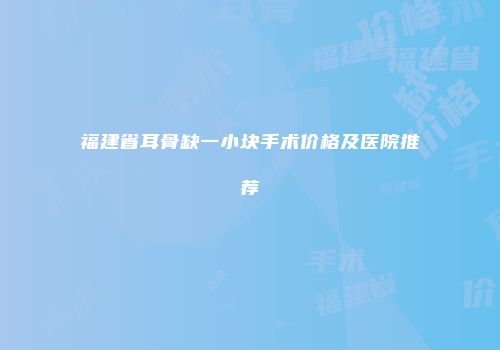 福建省耳骨缺一小块手术价格及医院推荐