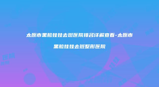 太原市黑脸娃娃去斑医院排名详解查看-太原市黑脸娃娃去斑整形医院