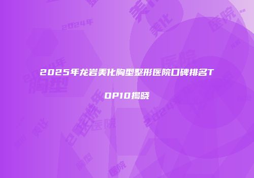 2025年龙岩美化胸型整形医院口碑排名TOP10揭晓