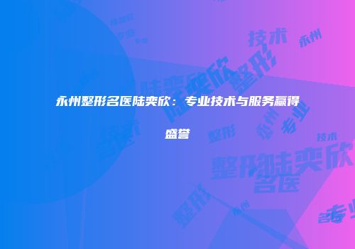 永州整形名医陆奕欣：专业技术与服务赢得盛誉
