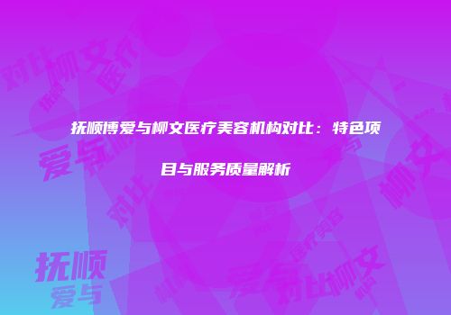 抚顺博爱与柳文医疗美容机构对比：特色项目与服务质量解析