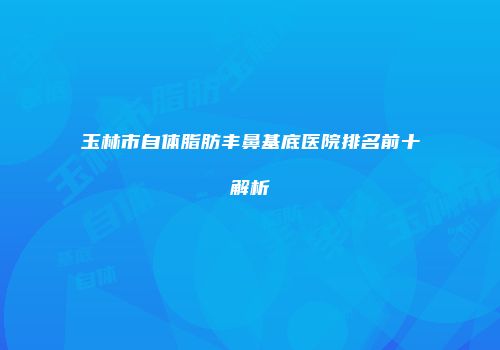 玉林市自体脂肪丰鼻基底医院排名前十解析