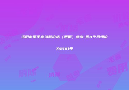资阳市黑毛痣消除价格（费用）参考-近8个月均价为2181元