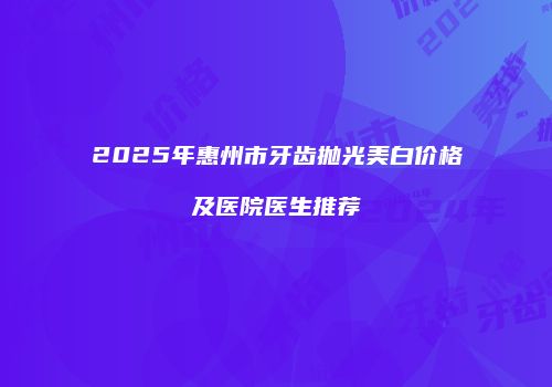 2025年惠州市牙齿抛光美白价格及医院医生推荐