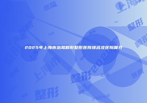 2025年上海市治耳畸形整形医院排名及医院简介