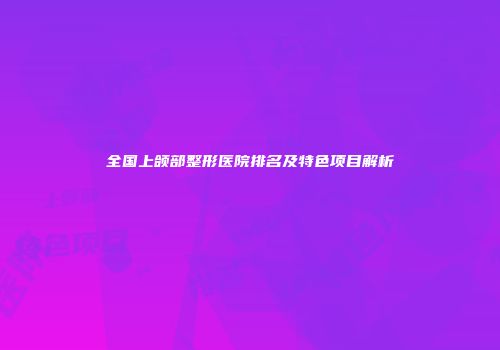 全国上颌部整形医院排名及特色项目解析