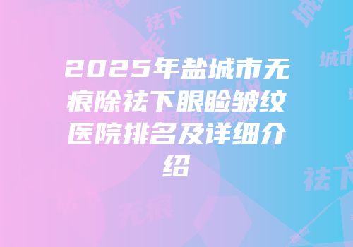 2025年盐城市无痕除祛下眼睑皱纹医院排名及详细介绍